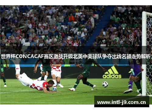 世界杯CONCACAF赛区激战升级北美中美球队争夺出线名额走势解析 世界杯CONCACAF赛区激战升级北美中美球队争夺出线名额走势解析